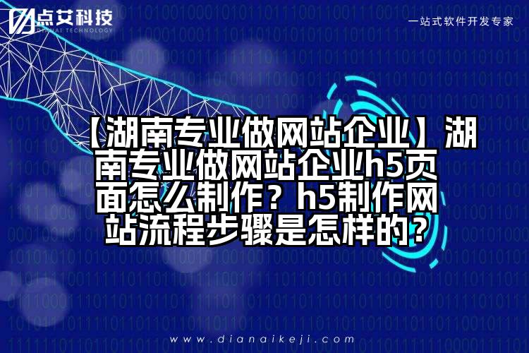 【湖南专业做网站企业】湖南专业做网站企业h5页面怎么制作?h5制作网站流程步骤是怎样的?