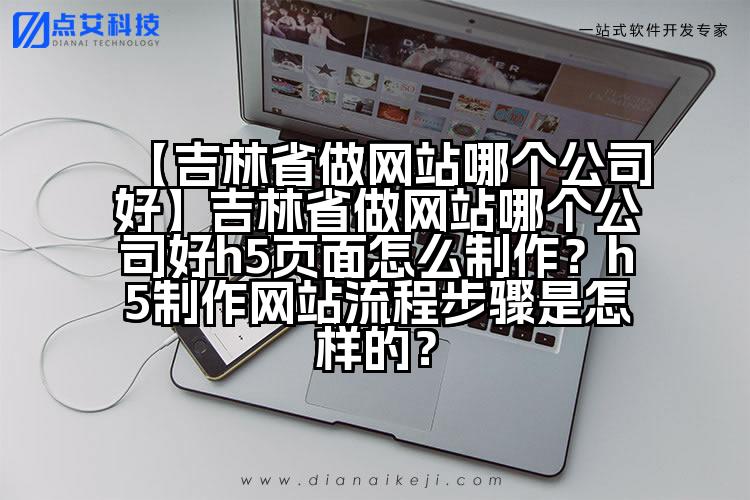 【吉林省做网站哪个公司好】吉林省做网站哪个公司好h5页面怎么制作?h5制作网站流程步骤是怎样的?