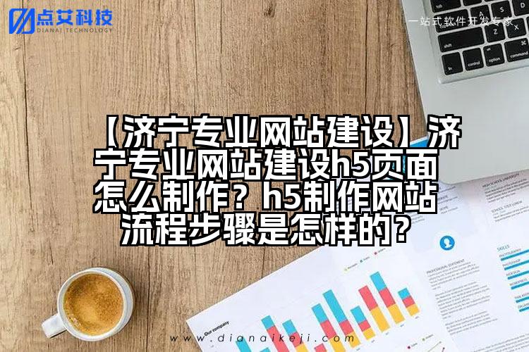 【济宁专业网站建设】济宁专业网站建设h5页面怎么制作?h5制作网站流程步骤是怎样的?