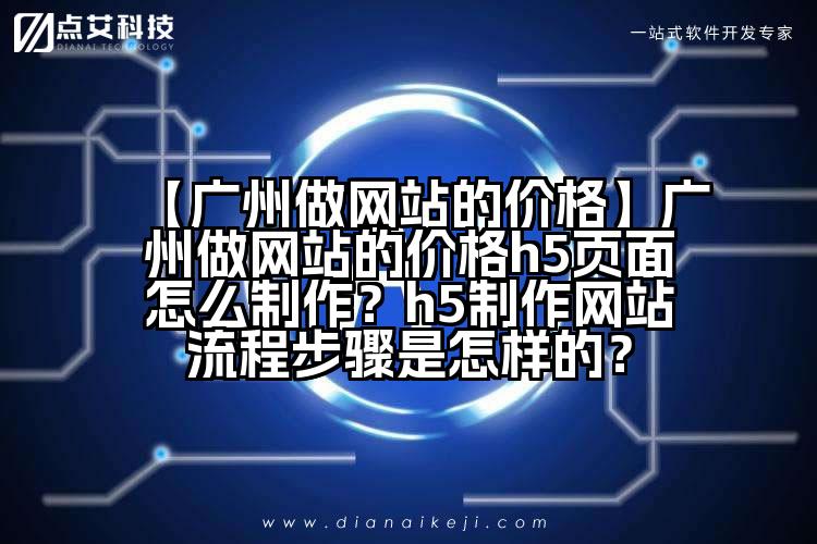 【广州做网站的价格】广州做网站的价格h5页面怎么制作？h5制作网站流程步骤是怎样的？