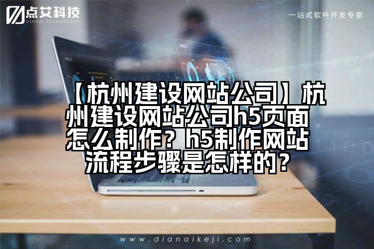 【杭州建设网站公司】杭州建设网站公司h5页面怎么制作?h5制作网站流程步骤是怎样的?
