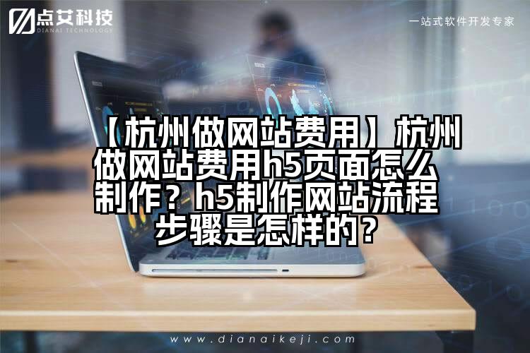 【杭州做网站费用】杭州做网站费用h5页面怎么制作?h5制作网站流程步骤是怎样的?