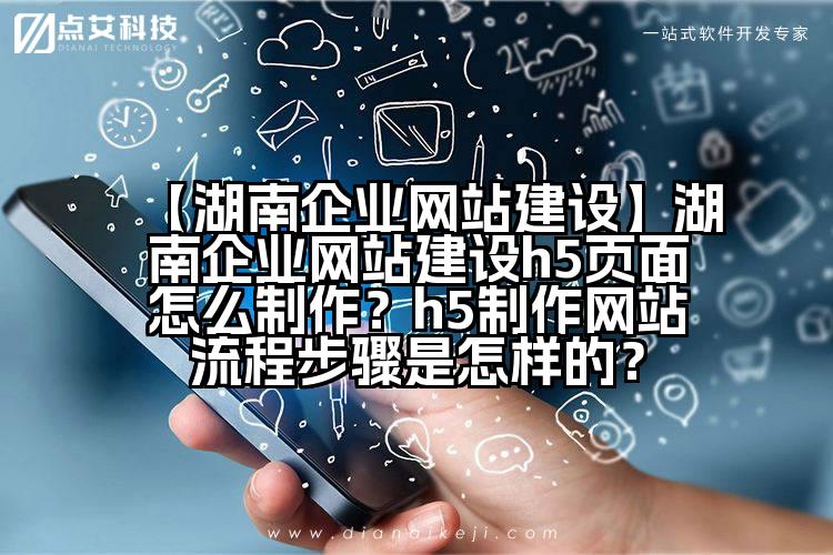 【湖南企业网站建设】湖南企业网站建设h5页面怎么制作？h5制作网站流程步骤是怎样的？