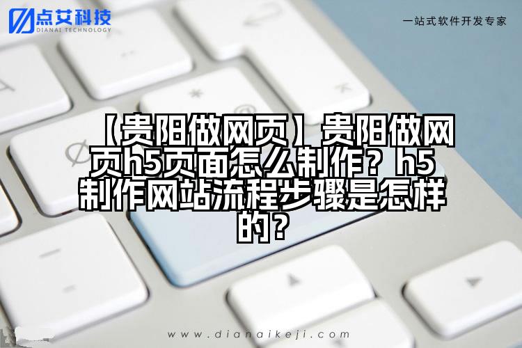 【贵阳做网页】贵阳做网页h5页面怎么制作？h5制作网站流程步骤是怎样的？