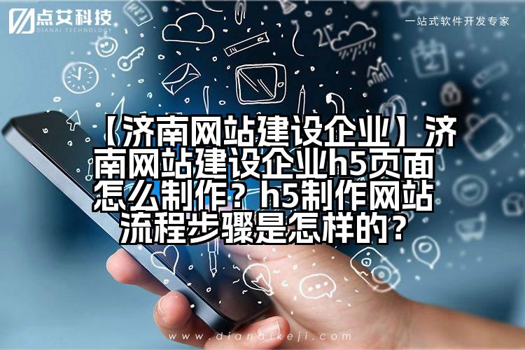 【济南网站建设企业】济南网站建设企业h5页面怎么制作?h5制作网站流程步骤是怎样的?