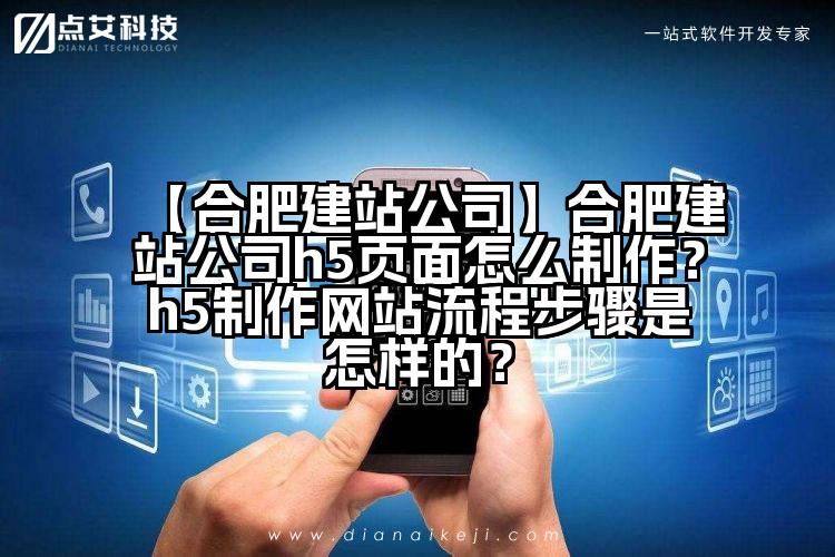 【合肥建站公司】合肥建站公司h5页面怎么制作?h5制作网站流程步骤是怎样的?