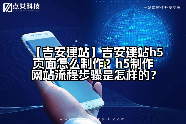 【吉安建站】吉安建站h5页面怎么制作?h5制作网站流程步骤是怎样的?