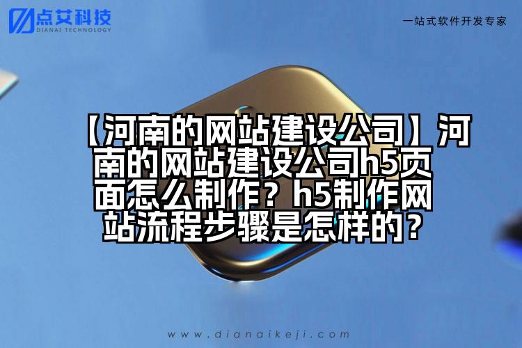 【河南的网站建设公司】河南的网站建设公司h5页面怎么制作?h5制作网站流程步骤是怎样的?