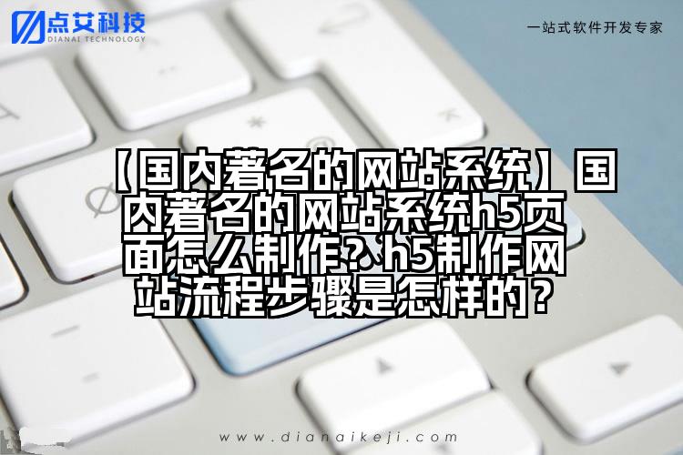 【国内著名的网站系统】国内著名的网站系统h5页面怎么制作?h5制作网站流程步骤是怎样的?