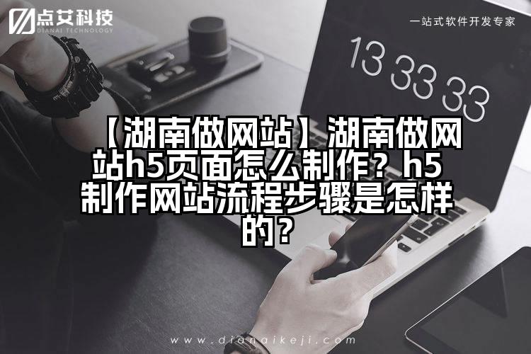 【湖南做网站】湖南做网站h5页面怎么制作?h5制作网站流程步骤是怎样的?