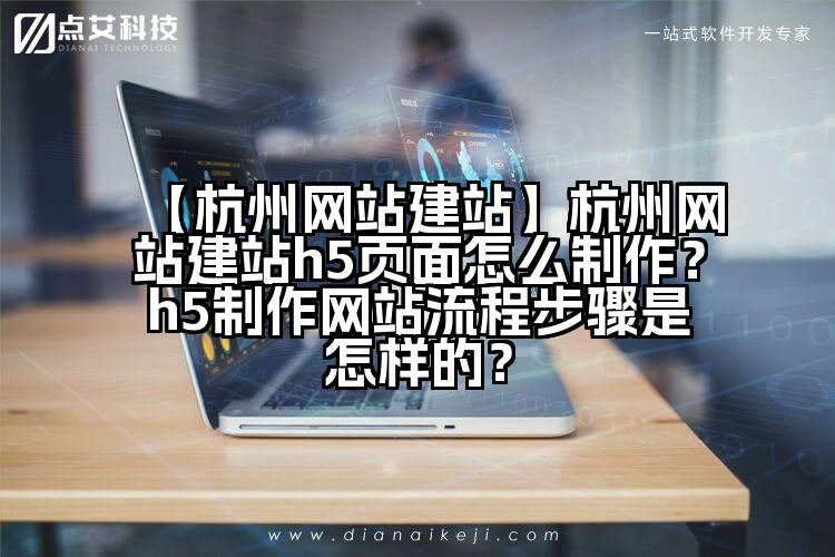 【杭州网站建站】杭州网站建站h5页面怎么制作？h5制作网站流程步骤是怎样的？