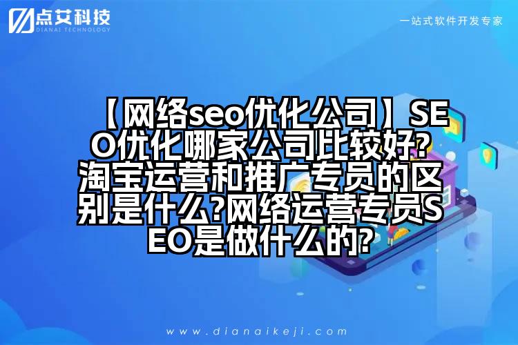 【网络seo优化公司】SEO优化哪家公司比较好?淘宝运营和推广专员的区别是什么?网络运营专员SEO是做什么的?