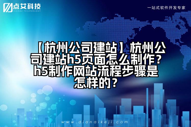 【杭州公司建站】杭州公司建站h5页面怎么制作?h5制作网站流程步骤是怎样的?