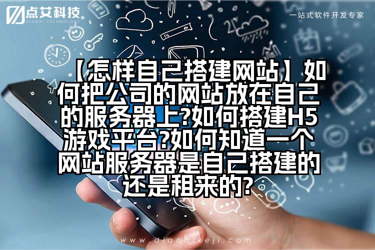 【怎样自己搭建网站】如何把公司的网站放在自己的服务器上?如何搭建H5游戏平台?如何知道一个网站服务器是自己搭建的还是租来的?