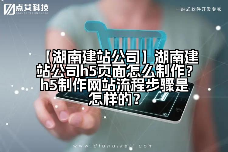 【湖南建站公司】湖南建站公司h5页面怎么制作?h5制作网站流程步骤是怎样的?