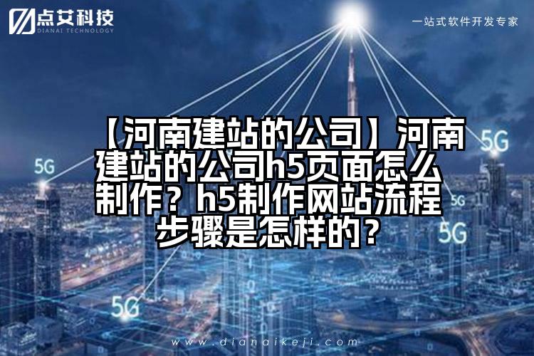 【河南建站的公司】河南建站的公司h5页面怎么制作?h5制作网站流程步骤是怎样的?
