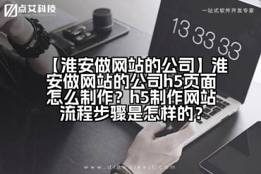 【淮安做网站的公司】淮安做网站的公司h5页面怎么制作？h5制作网站流程步骤是怎样的？