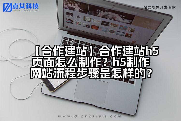 【合作建站】合作建站h5页面怎么制作？h5制作网站流程步骤是怎样的？