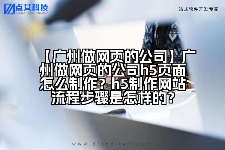 【广州做网页的公司】广州做网页的公司h5页面怎么制作？h5制作网站流程步骤是怎样的？