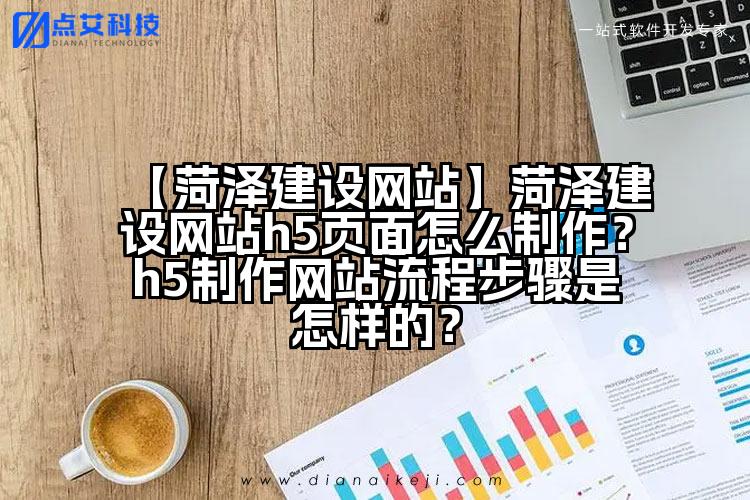 【菏泽建设网站】菏泽建设网站h5页面怎么制作?h5制作网站流程步骤是怎样的?