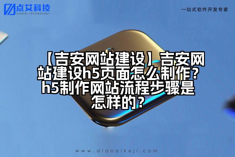 【吉安网站建设】吉安网站建设h5页面怎么制作?h5制作网站流程步骤是怎样的?