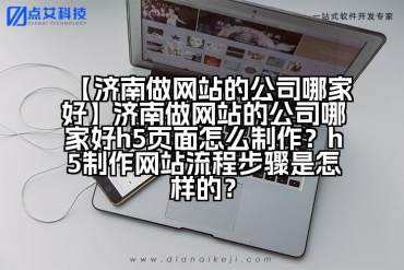 【济南做网站的公司哪家好】济南做网站的公司哪家好h5页面怎么制作？h5制作网站流程步骤是怎样的？