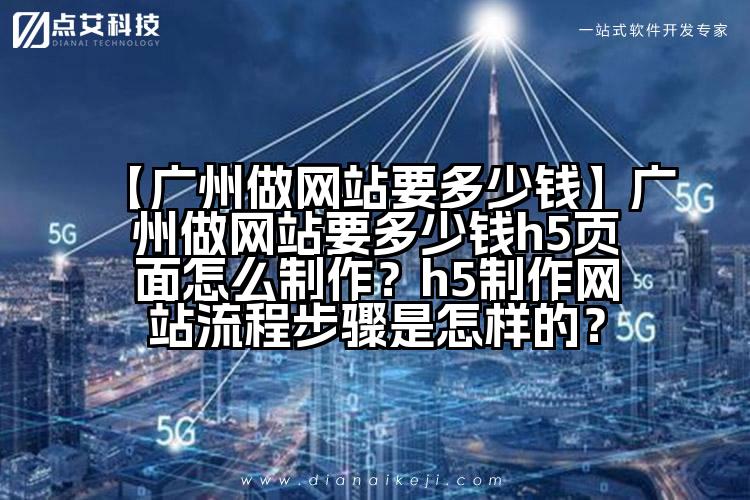 【广州做网站要多少钱】广州做网站要多少钱h5页面怎么制作?h5制作网站流程步骤是怎样的?