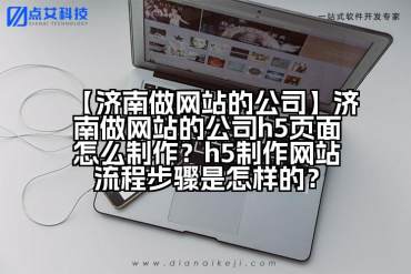 【济南做网站的公司】济南做网站的公司h5页面怎么制作？h5制作网站流程步骤是怎样的？