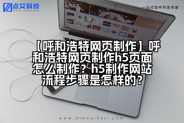 【呼和浩特网页制作】呼和浩特网页制作h5页面怎么制作?h5制作网站流程步骤是怎样的?