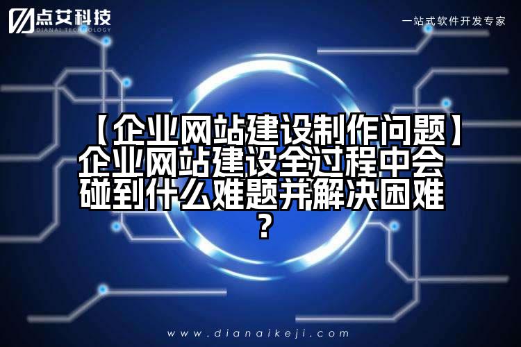 【企业网站建设制作问题】企业网站建设全过程中会碰到什么难题并解决困难?