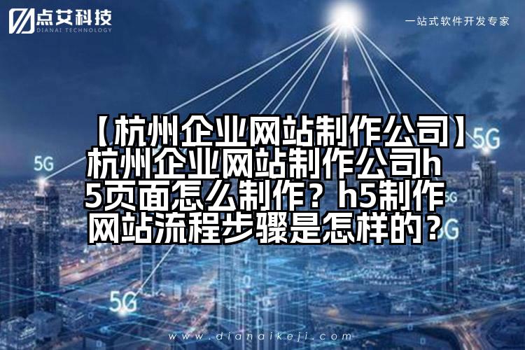 【杭州企业网站制作公司】杭州企业网站制作公司h5页面怎么制作？h5制作网站流程步骤是怎样的？