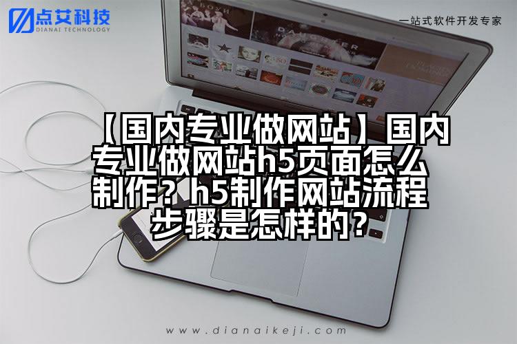 【国内专业做网站】国内专业做网站h5页面怎么制作?h5制作网站流程步骤是怎样的?