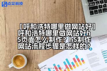 【呼和浩特哪里做网站好】呼和浩特哪里做网站好h5页面怎么制作？h5制作网站流程步骤是怎样的？