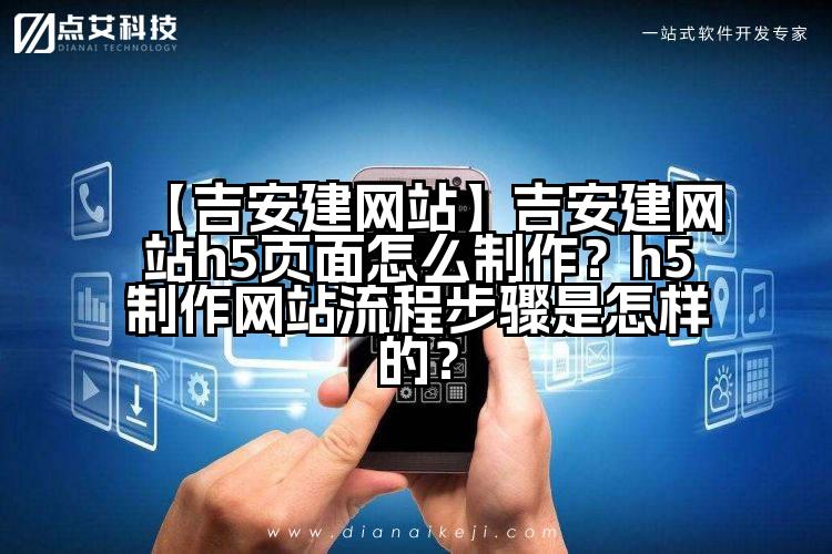 【吉安建网站】吉安建网站h5页面怎么制作?h5制作网站流程步骤是怎样的?