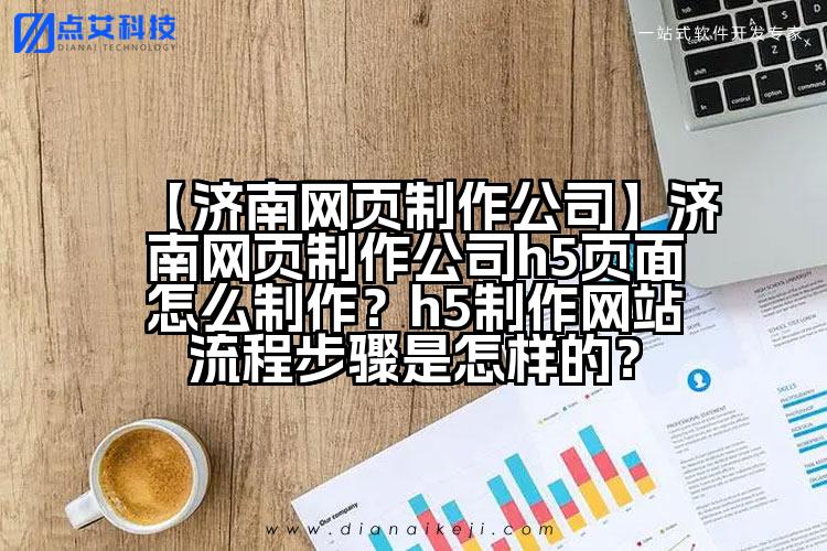 【济南网页制作公司】济南网页制作公司h5页面怎么制作?h5制作网站流程步骤是怎样的?