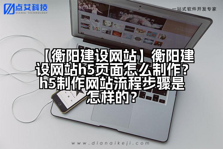 【衡阳建设网站】衡阳建设网站h5页面怎么制作?h5制作网站流程步骤是怎样的?