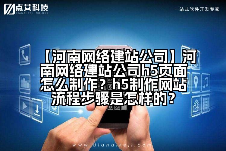 【河南网络建站公司】河南网络建站公司h5页面怎么制作？h5制作网站流程步骤是怎样的？