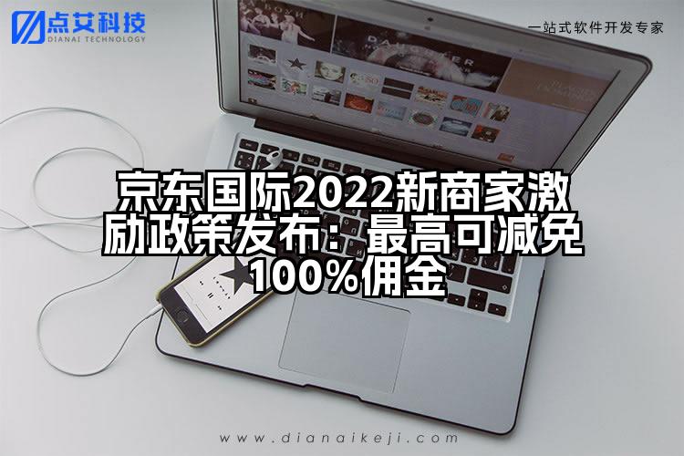 京东国际2022新商家激励政策发布:最高可减免100%佣金