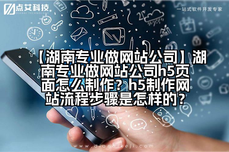 【湖南专业做网站公司】湖南专业做网站公司h5页面怎么制作?h5制作网站流程步骤是怎样的?