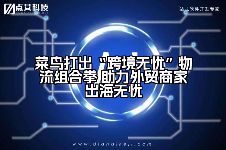 菜鸟打出“跨境无忧”物流组合拳 助力外贸商家出海无忧