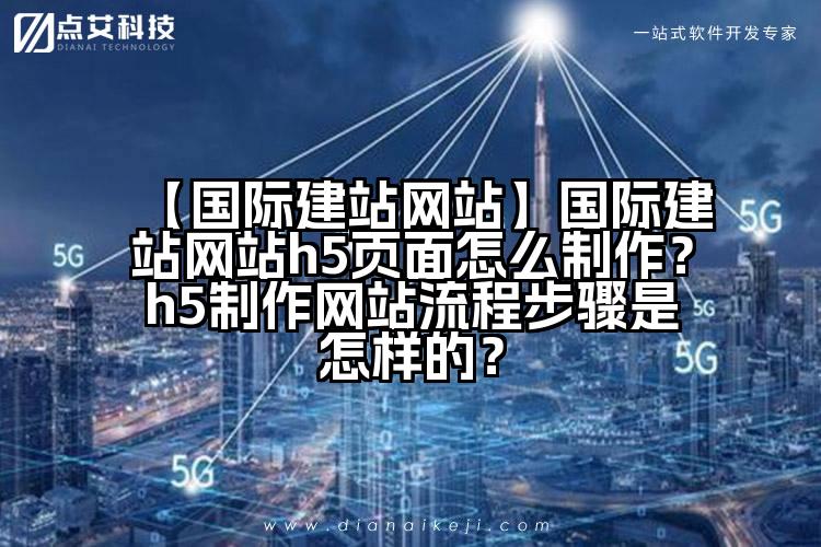 【国际建站网站】国际建站网站h5页面怎么制作?h5制作网站流程步骤是怎样的?