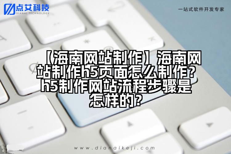 【海南网站制作】海南网站制作h5页面怎么制作?h5制作网站流程步骤是怎样的?