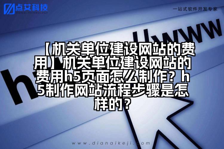 【机关单位建设网站的费用】机关单位建设网站的费用h5页面怎么制作?h5制作网站流程步骤是怎样的?