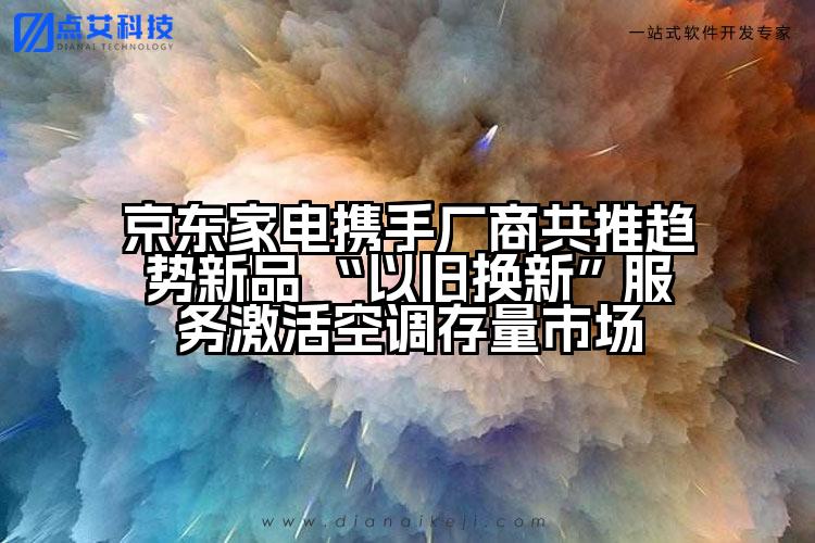 京东家电携手厂商共推趋势新品 “以旧换新”服务激活空调存量市场