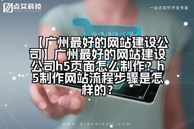 【广州最好的网站建设公司】广州最好的网站建设公司h5页面怎么制作？h5制作网站流程步骤是怎样的？