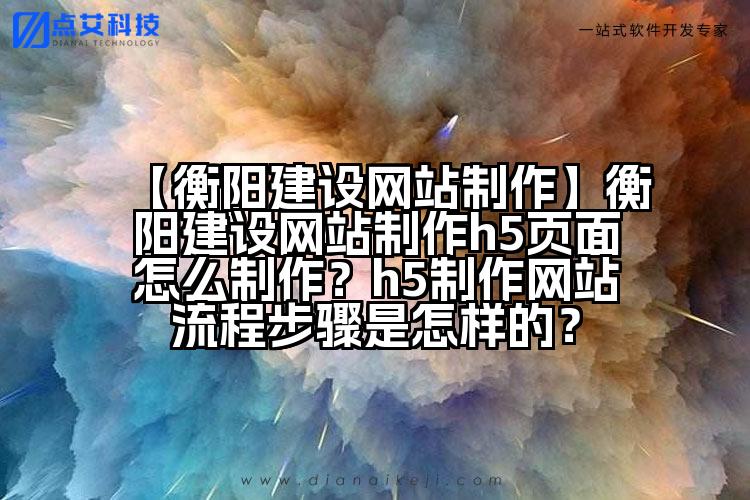 【衡阳建设网站制作】衡阳建设网站制作h5页面怎么制作?h5制作网站流程步骤是怎样的?