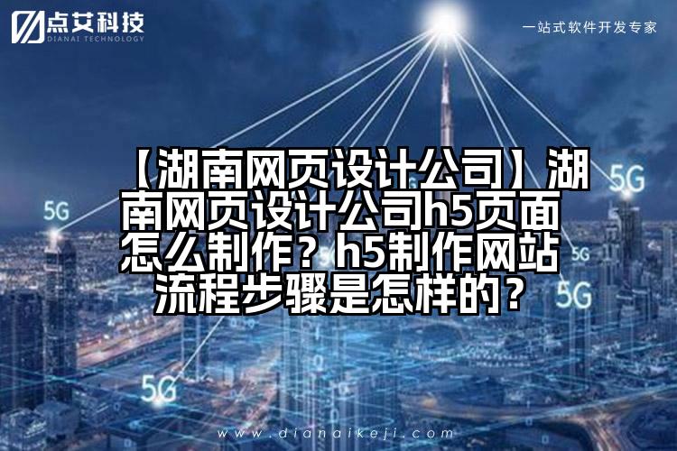 【湖南网页设计公司】湖南网页设计公司h5页面怎么制作?h5制作网站流程步骤是怎样的?