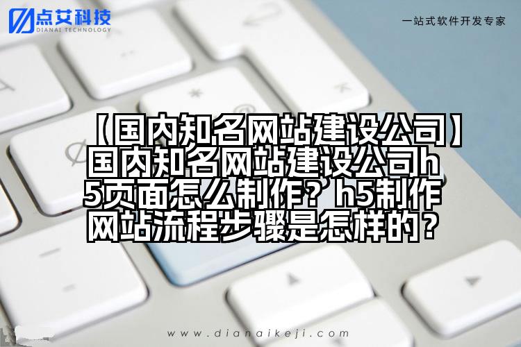 【国内知名网站建设公司】国内知名网站建设公司h5页面怎么制作?h5制作网站流程步骤是怎样的?