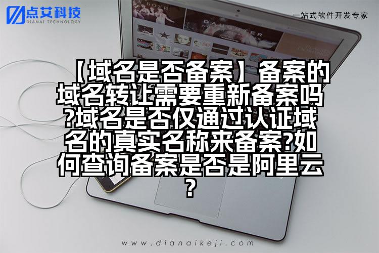 【域名是否备案】备案的域名转让需要重新备案吗?域名是否仅通过认证域名的真实名称来备案?如何查询备案是否是阿里云?