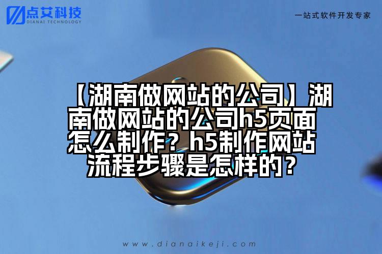 【湖南做网站的公司】湖南做网站的公司h5页面怎么制作?h5制作网站流程步骤是怎样的?